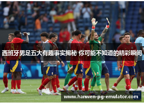 西班牙男足五大有趣事实揭秘 你可能不知道的精彩瞬间