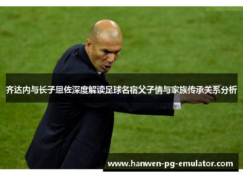 齐达内与长子恩佐深度解读足球名宿父子情与家族传承关系分析
