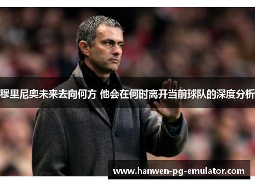 穆里尼奥未来去向何方 他会在何时离开当前球队的深度分析