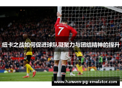 纽卡之战如何促进球队凝聚力与团结精神的提升