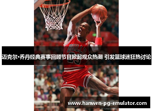 迈克尔·乔丹经典赛事回顾节目掀起观众热潮 引发篮球迷狂热讨论
