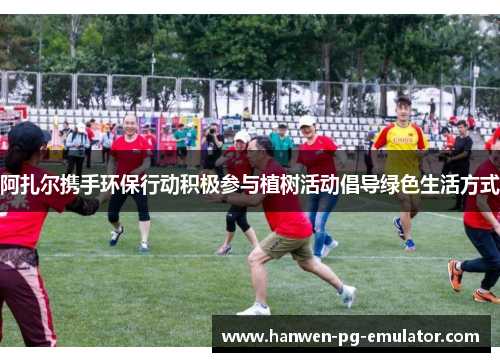 阿扎尔携手环保行动积极参与植树活动倡导绿色生活方式