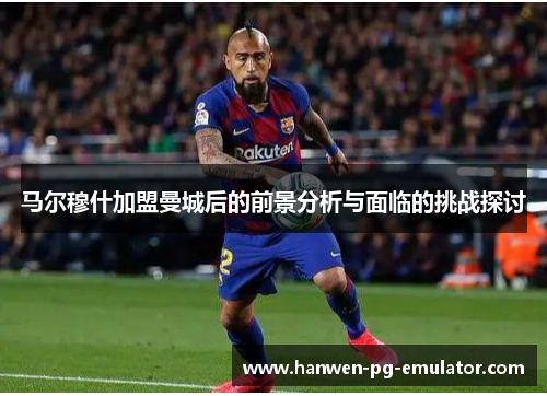 马尔穆什加盟曼城后的前景分析与面临的挑战探讨 马尔穆什加盟曼城后的前景分析与面临的挑战探讨