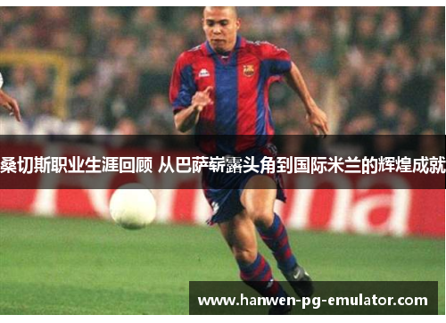 桑切斯职业生涯回顾 从巴萨崭露头角到国际米兰的辉煌成就