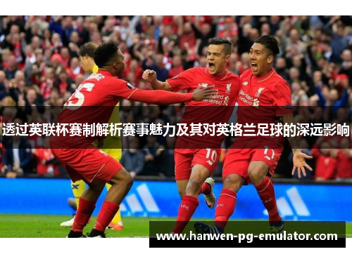 透过英联杯赛制解析赛事魅力及其对英格兰足球的深远影响