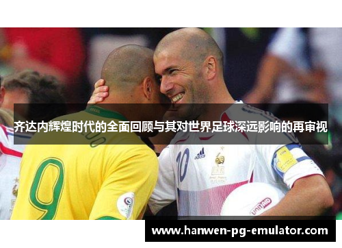 齐达内辉煌时代的全面回顾与其对世界足球深远影响的再审视