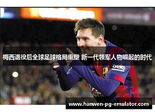 梅西退役后全球足球格局重塑 新一代领军人物崛起的时代