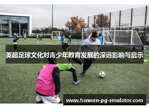 英超足球文化对青少年教育发展的深远影响与启示