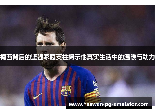 梅西背后的坚强家庭支柱揭示他真实生活中的温暖与动力