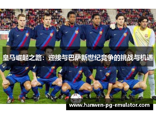皇马崛起之路:迎接与巴萨新世纪竞争的挑战与机遇 皇马崛起之路:迎接与巴萨新世纪竞争的挑战与机遇