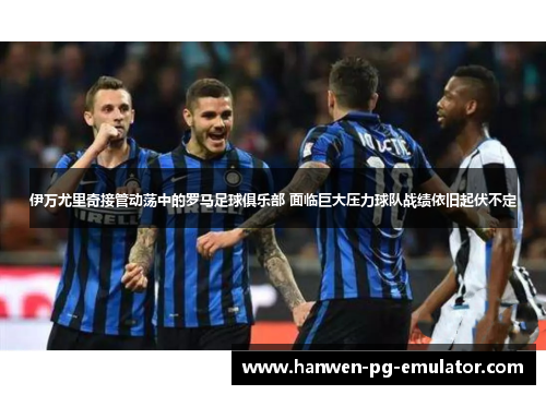 伊万尤里奇接管动荡中的罗马足球俱乐部 面临巨大压力球队战绩依旧起伏不定