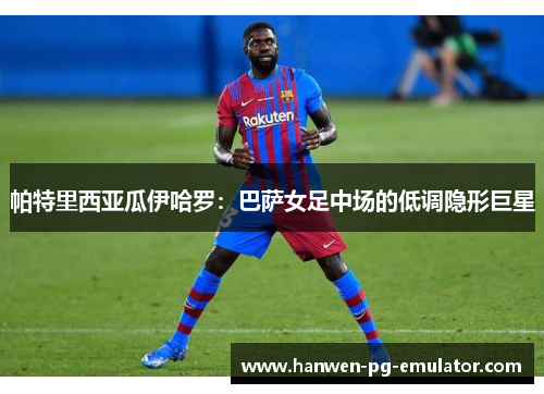 帕特里西亚瓜伊哈罗：巴萨女足中场的低调隐形巨星