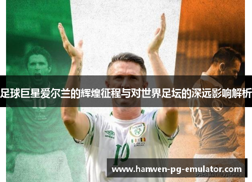足球巨星爱尔兰的辉煌征程与对世界足坛的深远影响解析