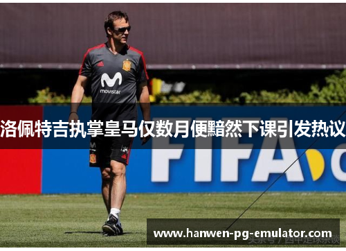 洛佩特吉执掌皇马仅数月便黯然下课引发热议 洛佩特吉执掌皇马仅数月便黯然下课引发热议