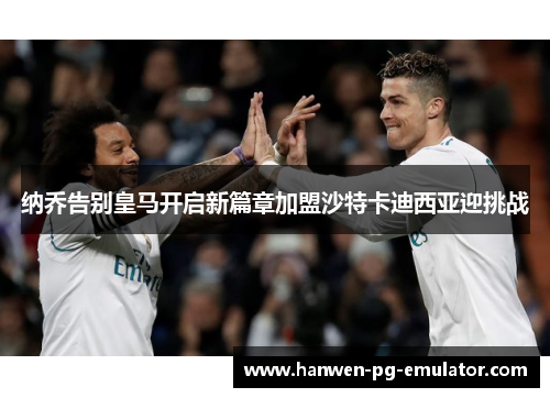 纳乔告别皇马开启新篇章加盟沙特卡迪西亚迎挑战