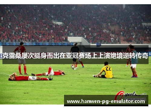 克雷桑屡次挺身而出在亚冠赛场上上演绝境逆转传奇 克雷桑屡次挺身而出在亚冠赛场上上演绝境逆转传奇
